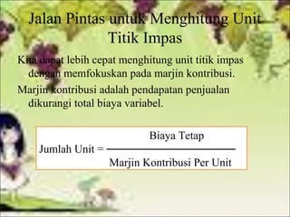 Jalan Pintas untuk Menghitung Unit
Titik Impas
Kita dapat lebih cepat menghitung unit titik impas
dengan memfokuskan pada marjin kontribusi.
Marjin kontribusi adalah pendapatan penjualan
dikurangi total biaya variabel.
Biaya Tetap
Jumlah Unit =
Marjin Kontribusi Per Unit

 