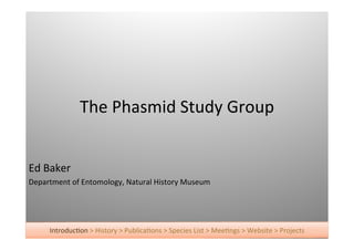 The	
  Phasmid	
  Study	
  Group


Ed	
  Baker
Department	
  of	
  Entomology,	
  Natural	
  History	
  Museum




       IntroducAon	
  >	
  History	
  >	
  PublicaAons	
  >	
  Species	
  List	
  >	
  MeeAngs	
  >	
  Website	
  >	
  Projects
 
