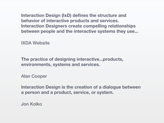 Interaction Design (IxD) defines the structure and
behavior of interactive products and services.
Interaction Designers create compelling relationships
between people and the interactive systems they use...

IXDA Website


The practice of designing interactive...products,
environments, systems and services.

Alan Cooper

Interaction Design is the creation of a dialogue between
a person and a product, service, or system.

Jon Kolko
 