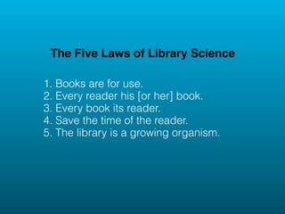 The Five Laws of Library Science

1. Books are for use.
2. Every reader his [or her] book.
3. Every book its reader.
4. Save the time of the reader.
5. The library is a growing organism.
 