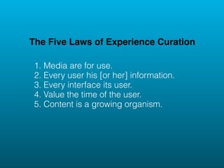 The Five Laws of Experience Curation

 1. Media are for use.
 2. Every user his [or her] information.
 3. Every interface its user.
 4. Value the time of the user.
 5. Content is a growing organism.
 