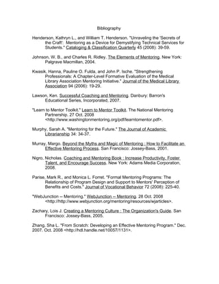 Bibliography

Henderson, Kathryn L., and William T. Henderson. quot;Unraveling the 'Secrets of
     the Craft': Mentoring as a Device for Demystifying Technical Services for
     Students.quot; Cataloging & Classification Quarterly 45 (2008): 39-59.

Johnson, W. B., and Charles R. Ridley. The Elements of Mentoring. New York:
      Palgrave Macmillan, 2004.

Kwasik, Hanna, Pauline O. Fulda, and John P. Ische. quot;Strengthening
      Professionals: A Chapter-Level Formative Evaluation of the Medical
      Library Association Mentoring Initiative.quot; Journal of the Medical Library
      Association 94 (2006): 19-29.

Lawson, Ken. Successful Coaching and Mentoring. Danbury: Barron's
     Educational Series, Incorporated, 2007.

quot;Learn to Mentor Toolkit.quot; Learn to Mentor Toolkit. The National Mentoring
      Partnership. 27 Oct. 2008
      <http://www.washingtonmentoring.org/pdf/learntomentor.pdf>.

Murphy, Sarah A. quot;Mentoring for the Future.quot; The Journal of Academic
     Librarianship 34: 34-37.

Murray, Margo. Beyond the Myths and Magic of Mentoring : How to Facilitate an
      Effective Mentoring Process. San Francisco: Jossey-Bass, 2001.

Nigro, Nicholas. Coaching and Mentoring Book : Increase Productivity, Foster
       Talent, and Encourage Success. New York: Adams Media Corporation,
       2008.

Parise, Mark R., and Monica L. Forret. quot;Formal Mentoring Programs: The
       Relationship of Program Design and Support to Mentors' Perception of
       Benefits and Costs.quot; Journal of Vocational Behavior 72 (2008): 225-40.

quot;WebJunction -- Mentoring.quot; WebJunction -- Mentoring. 28 Oct. 2008
     <http://http://www.webjunction.org/mentoring/resources/wjarticles>.

Zachary, Lois J. Creating a Mentoring Culture : The Organization's Guide. San
      Francisco: Jossey-Bass, 2005.

Zhang, Sha L. quot;From Scratch: Developing an Effective Mentoring Program.quot; Dec.
2007. Oct. 2008 <http://hdl.handle.net/10057/1131>.
 