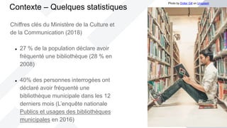 Chiffres clés du Ministère de la Culture et
de la Communication (2018)
 27 % de la population déclare avoir
fréquenté une bibliothèque (28 % en
2008)
 40% des personnes interrogées ont
déclaré avoir fréquenté une
bibliothèque municipale dans les 12
derniers mois (L’enquête nationale
Publics et usages des bibliothèques
municipales en 2016)
Contexte – Quelques statistiques
Photo by Dollar Gill on Unsplash
 