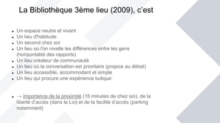  Un espace neutre et vivant
 Un lieu d'habitude
 Un second chez soi
 Un lieu où l'on nivelle les différences entre les gens
(horizontalité des rapports)
 Un lieu créateur de communauté
 Un lieu où la conversation est prioritaire (propice au débat)
 Un lieu accessible, accommodant et simple
 Un lieu qui procure une expérience ludique
 → importance de la proximité (15 minutes de chez soi), de la
liberté d’accès (dans la Loi) et de la facilité d’accès (parking
notamment)
La Bibliothèque 3ème lieu (2009), c’est
 