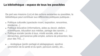 De part ses missions (Loi) et des actions existantes ou possibles, la
bibliothèque peut contribuer aux différentes politiques publiques :
 Politique culturelle (spectacle vivant, exposition, rencontres,
résidence...)
 Politique éducative (informations, aides au devoir, ateliers
scientifiques, éducation aux médias, partage des savoirs...)
 Politique sociale (accès à tous, mixité sociale, aide aux
démarches, permanence pôle emploi, actions de prévention, lieu
pour des TIG,...)
 … écologique (jardin partagé et pédagogique), sportive
(promotion de la santé et du sport, parcours santé), etc...
La bibliothèque : espace de tous les possibles
 