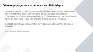 « dans le monde occidental, les besoins de base des consommateurs sont
souvent satisfaits et ces derniers sont de plus en plus demandeurs
d’expériences, c’est-à-dire de sensations ou d’émotions qui perdurent sous la
forme de souvenirs et que l’on cherche à partager ou à reproduire. »
Concept marketing de l’expérience développé par Joseph Pine et James
Gilmore
(Idem article de Nicolas Beudon)
Vivre et partager une expérience en bibliothèque
 