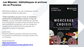 Les Méjanes : bibliothèques et archives
Aix en Provence
Bibliothèque Méjanes, les arts numériques comme
expérience sensible du patrimoine
“Cette exposition est pour nous un manifeste :
positionner la bibliothèque comme un lieu de
création, un lieu d’éducation artistique et culturelle,
et promouvoir de nouvelles formes de découverte du
patrimoine écrit et graphique, afin de changer les
regards sur les collections et en proposer une
approche sensible et singulière.”
Aurélie Bosc
Directrice adjointe numérique, patrimoine et archives
municipales à la bibliothèque municipale classée d’Aix-
en- Provence
Revue Arabesques
https://publications-
prairial.fr/arabesques/index.php?id=2212
 