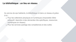 La bibliothèque : un lieu en réseau
Au service de ses habitants, la bibliothèque vit dans un réseau et grâce
à lui :
 Pour les collections physiques et numériques (impossible d’être
exhaustif, répondre à des demandes très spécifiques, ressources
numériques en réseau)
 Pour les services (partage des compétences et des outils)
 