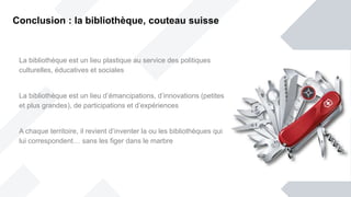 La bibliothèque est un lieu plastique au service des politiques
culturelles, éducatives et sociales
La bibliothèque est un lieu d’émancipations, d’innovations (petites
et plus grandes), de participations et d’expériences
A chaque territoire, il revient d’inventer la ou les bibliothèques qui
lui correspondent… sans les figer dans le marbre
Conclusion : la bibliothèque, couteau suisse
 