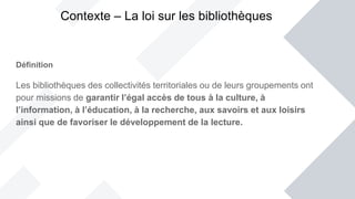 Définition
Les bibliothèques des collectivités territoriales ou de leurs groupements ont
pour missions de garantir l’égal accès de tous à la culture, à
l’information, à l’éducation, à la recherche, aux savoirs et aux loisirs
ainsi que de favoriser le développement de la lecture.
Contexte – La loi sur les bibliothèques
 