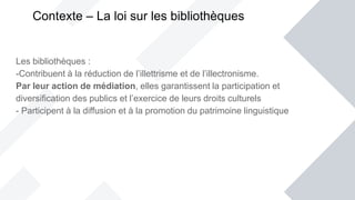 Les bibliothèques :
-Contribuent à la réduction de l’illettrisme et de l’illectronisme.
Par leur action de médiation, elles garantissent la participation et
diversification des publics et l’exercice de leurs droits culturels
- Participent à la diffusion et à la promotion du patrimoine linguistique
Contexte – La loi sur les bibliothèques
 