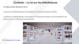 Le libre accès (article 2 et 3)
L’accès aux bibliothèques municipales et intercommunales est libre.
L’accès aux bibliothèques municipales et intercommunales et la consultation sur
place de leurs collections sont gratuits.
Contexte – La loi sur les bibliothèques
Photo by Ryunosuke Kikuno on Unsplash
 