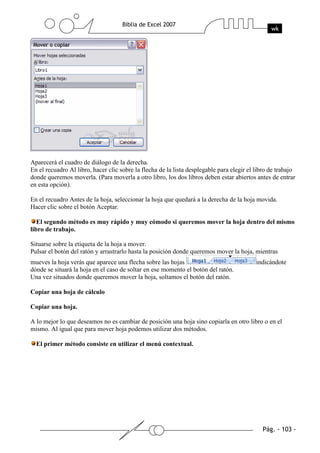 Aparecerá el cuadro de diálogo de la derecha.
En el recuadro Al libro, hacer clic sobre la flecha de la lista desplegable para elegir el libro de trabajo
donde queremos moverla. (Para moverla a otro libro, los dos libros deben estar abiertos antes de entrar
en esta opción).

En el recuadro Antes de la hoja, seleccionar la hoja que quedará a la derecha de la hoja movida.
Hacer clic sobre el botón Aceptar.

   El segundo método es muy rápido y muy cómodo si queremos mover la hoja dentro del mismo
libro de trabajo.

Situarse sobre la etiqueta de la hoja a mover.
Pulsar el botón del ratón y arrastrarlo hasta la posición donde queremos mover la hoja, mientras
mueves la hoja verás que aparece una flecha sobre las hojas                                indicándote
dónde se situará la hoja en el caso de soltar en ese momento el botón del ratón.
Una vez situados donde queremos mover la hoja, soltamos el botón del ratón.

Copiar una hoja de cálculo

Copiar una hoja.

A lo mejor lo que deseamos no es cambiar de posición una hoja sino copiarla en otro libro o en el
mismo. Al igual que para mover hoja podemos utilizar dos métodos.

  El primer método consiste en utilizar el menú contextual.
 