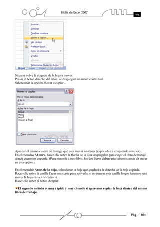 Situarse sobre la etiqueta de la hoja a mover.
Pulsar el botón derecho del ratón, se desplegará un menú contextual.
Seleccionar la opción Mover o copiar...




Aparece el mismo cuadro de diálogo que para mover una hoja (explicado en el apartado anterior).
En el recuadro Al libro, hacer clic sobre la flecha de la lista desplegable para elegir el libro de trabajo
donde queremos copiarla. (Para moverla a otro libro, los dos libros deben estar abiertos antes de entrar
en esta opción).

En el recuadro Antes de la hoja, seleccionar la hoja que quedará a la derecha de la hoja copiada.
Hacer clic sobre la casilla Crear una copia para activarla, si no marcas esta casilla lo que haremos será
mover la hoja en vez de copiarla.
Hacer clic sobre el botón Aceptar.

   El segundo método es muy rápido y muy cómodo si queremos copiar la hoja dentro del mismo
libro de trabajo.
 