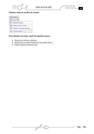 Eliminar hojas de un libro de trabajo




Para eliminar una hoja, seguir los siguientes pasos:

       Situarse en la hoja a eliminar.
       Seleccionar el menú Eliminar de la pestaña Inicio.
       Eligir la opción Eliminar hoja.
 