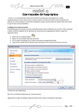 Vamos a ver la herramienta Autocorrección de Excel para que el programa nos corrija
automáticamente ciertos errores que se suelen cometer a la hora de escribir texto en una hoja de
cálculo, así como manejar la corrección ortográfica y dejar nuestras hojas de cálculo libres de errores
lo que las hace más presentables.

Configurar la Autocorrección
Esta herramienta nos ayuda a corregir automáticamente errores habituales de escritura. Para visualizar
y poder modificar algunas de las opciones de autocorrección asignadas por defecto, seguir los
siguientes pasos:

       Hacer clic en el Botón Office       .
       Hacer clic en el botón Opciones de Excel.
       En el cuadro de diálogo que se abrirá seleciona la categoría Revisión.
       Aquí tienes muchas de las opciones que conciernen a la corrección de textos en Excel.




Veamos las más importantes.

Haz clic en el botón de Opciones de Autocorrección...

Aparecerá el cuadro de diálogo Autocorrección como el que te mostramos más abajo.
 