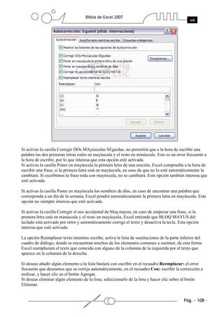 Si activas la casilla Corregir DOs MAyúsculas SEguidas, no permitirá que a la hora de escribir una
palabra las dos primeras letras estén en mayúscula y el resto en minúscula. Este es un error frecuente a
la hora de escribir, por lo que interesa que esta opción esté activada.
Si activas la casilla Poner en mayúscula la primera letra de una oración, Excel comprueba a la hora de
escribir una frase, si la primera letra está en mayúscula, en caso de que no lo esté automáticamente la
cambiará. Si escribimos la frase toda con mayúscula, no se cambiará. Esta opción también interesa que
esté activada.

Si activas la casilla Poner en mayúscula los nombres de días, en caso de encontrar una palabra que
corresponda a un día de la semana, Excel pondrá automáticamente la primera letra en mayúscula. Esta
opción no siempre interesa que esté activada.

Si activas la casilla Corregir el uso accidental de bloq mayus, en caso de empezar una frase, si la
primera letra está en minúscula y el resto en mayúscula, Excel entiende que BLOQ MAYUS del
teclado está activado por error y automáticamente corrige el texto y desactiva la tecla. Esta opción
interesa que esté activada.

La opción Reemplazar texto mientras escribe, activa la lista de sustituciones de la parte inferior del
cuadro de diálogo, donde se encuentran muchos de los elementos comunes a sustituir, de esta forma
Excel reemplazará el texto que coincida con alguno de la columna de la izquierda por el texto que
aparece en la columna de la derecha.

Si deseas añadir algún elemento a la lista bastará con escribir en el recuadro Reemplazar: el error
frecuente que deseamos que se corrija automáticamente, en el recuadro Con: escribir la corrección a
realizar, y hacer clic en el botón Agregar.
Si deseas eliminar algún elemento de la lista, seleccionarlo de la lista y hacer clic sobre el botón
Eliminar.
 
