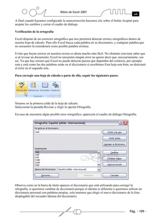 A final cuando hayamos configurado la autocorrección hacemos clic sobre el botón Aceptar para
aceptar los cambios y cerrar el cuadro de diálogo.

Verificación de la ortografía

Excel dispone de un corrector ortográfico que nos permitirá detectar errores ortográficos dentro de
nuestra hoja de cálculo. Para ello Excel busca cada palabra en su diccionario, y cualquier palabra que
no encuentre la considerará como posible palabra errónea.

Evitar que hayan errores en nuestros textos es ahora mucho más fácil. No obstante conviene saber que
si al revisar un documento, Excel no encuentra ningún error no quiere decir que, necesariamente, sea
así. Ya que hay errores que Excel no puede detectar puesto que dependen del contexto, por ejemplo
esta y está como las dos palabras están en el diccionario si escribimos Esta hoja esta bien, no detectará
el error en el segundo esta.

Para corregir una hoja de cálculo o parte de ella, seguir los siguientes pasos:




Situarse en la primera celda de la hoja de cálculo.
Seleccionar la pestaña Revisar y eligir la opción Ortografía.

En caso de encontrar algún posible error ortográfico, aparecerá el cuadro de diálogo Ortografía.




Observa como en la barra de título aparece el diccionario que está utilizando para corregir la
ortografía, si queremos cambiar de diccionario porque el idioma es diferente o queremos utilizar un
diccionario personal con palabras propias, solo tenemos que elegir el nuevo diccionario de la lista
desplegable del recuadro Idioma del diccionario:
 