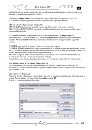 En la parte superior aparece un mensaje que nos advierte de la palabra que no ha encontrado en su
diccionario, y por lo tanto puede ser errónea.

En el recuadro Sugerencias: tenemos una lista con posibles soluciones a nuestra corrección.
Si la palabra es correcta, podremos utilizar cualquiera de los siguientes botones:

OMITIR UNA VEZ para ignorar esta palabra.
OMITIR TODAS para ignorar todas las ocurrencias de la palabra en la hoja de cálculo.
AGREGAR AL DICCIONARIO para añadir la palabra al diccionario que aparece en el recuadro
Idioma del diccionario:

Si la palabra es errónea, y la palabra correcta se encuentra en la lista de Sugerencias: la
seleccionaremos, si no se encuentra en la lista de Sugerencias la escribiremos directamente en el
recuadro No está en el diccionario:, y a continuación utilizaremos cualquiera de los siguientes
botones:

CAMBIAR para sustituir la palabra errónea por la que hemos escrito.
CAMBIAR TODAS para sustituir todas las ocurrencias de la palabra errónea por la que hemos escrito.
AUTOCORRECCIÓN para que además de realizar la corrección en la hoja, la sustitución se añada a la
lista de autocorrecciones, explicadas en el punto anterior.
Al utilizar cualquiera de los botones anteriores, Excel seguirá con la corrección hasta el final, si
encuentra otro error nos volverá a avisar con un mensaje.
Cuando Excel haya llegado al final del documento nos avisará, hacer clic sobre el botón Aceptar.

Más opciones sobre la Corrección Ortográfica (I)
Excel nos permite crear nuestro propio diccionario de palabras y añadir nuevas palabras a un
diccionario ya creado, bien sea uno que hayamos creado nosotros mismos o alguno de los diccionarios
que incorpora Excel.

Crear un nuevo diccionario
Para crear un nuevo diccionario primero habrá que abrir la revisión ortográfica, para ello seleccionar la
pestaña Revisar y hacer clic en el botón Ortografía o pulsar F7.
Se abrirá el cuadro de diálogo Ortografía:
 