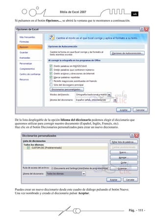 Si pulsamos en el botón Opciones..., se abrirá la ventana que te mostramos a continuación.




De la lista desplegable de la opción Idioma del diccionario podemos elegir el diccionario que
queremos utilizar para corregir nuestro documento (Español, Inglés, Francés, etc).
Haz clic en el botón Diccionarios personalizados para crear un nuevo diccionario.




Puedes crear un nuevo diccionario desde este cuadro de diálogo pulsando el botón Nuevo.
Una vez nombrado y creado el diccionario pulsar Aceptar.
 