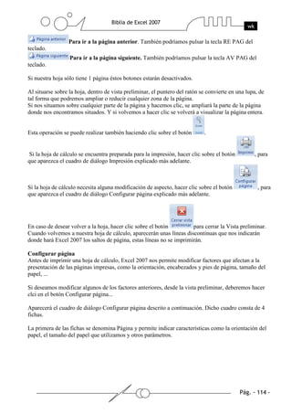 Para ir a la página anterior. También podríamos pulsar la tecla RE PAG del
teclado.
                  Para ir a la página siguiente. También podríamos pulsar la tecla AV PAG del
teclado.

Si nuestra hoja sólo tiene 1 página éstos botones estarán desactivados.

Al situarse sobre la hoja, dentro de vista preliminar, el puntero del ratón se convierte en una lupa, de
tal forma que podremos ampliar o reducir cualquier zona de la página.
Si nos situamos sobre cualquier parte de la página y hacemos clic, se ampliará la parte de la página
donde nos encontramos situados. Y si volvemos a hacer clic se volverá a visualizar la página entera.


Esta operación se puede realizar también haciendo clic sobre el botón        .


Si la hoja de cálculo se encuentra preparada para la impresión, hacer clic sobre el botón          , para
que aparezca el cuadro de diálogo Impresión explicado más adelante.



Si la hoja de cálculo necesita alguna modificación de aspecto, hacer clic sobre el botón             , para
que aparezca el cuadro de diálogo Configurar página explicado más adelante.




En caso de desear volver a la hoja, hacer clic sobre el botón         para cerrar la Vista preliminar.
Cuando volvemos a nuestra hoja de cálculo, aparecerán unas líneas discontinuas que nos indicarán
donde hará Excel 2007 los saltos de página, estas líneas no se imprimirán.

Configurar página
Antes de imprimir una hoja de cálculo, Excel 2007 nos permite modificar factores que afectan a la
presentación de las páginas impresas, como la orientación, encabezados y pies de página, tamaño del
papel, ...

Si deseamos modificar algunos de los factores anteriores, desde la vista preliminar, deberemos hacer
clci en el botón Configurar página...

Aparecerá el cuadro de diálogo Configurar página descrito a continuación. Dicho cuadro consta de 4
fichas.

La primera de las fichas se denomina Página y permite indicar características como la orientación del
papel, el tamaño del papel que utilizamos y otros parámetros.
 