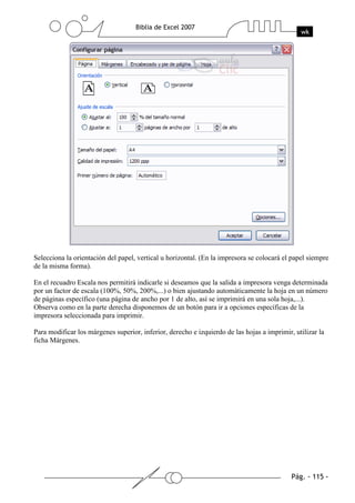 Selecciona la orientación del papel, vertical u horizontal. (En la impresora se colocará el papel siempre
de la misma forma).

En el recuadro Escala nos permitirá indicarle si deseamos que la salida a impresora venga determinada
por un factor de escala (100%, 50%, 200%,...) o bien ajustando automáticamente la hoja en un número
de páginas específico (una página de ancho por 1 de alto, así se imprimirá en una sola hoja,...).
Observa como en la parte derecha disponemos de un botón para ir a opciones específicas de la
impresora seleccionada para imprimir.

Para modificar los márgenes superior, inferior, derecho e izquierdo de las hojas a imprimir, utilizar la
ficha Márgenes.
 