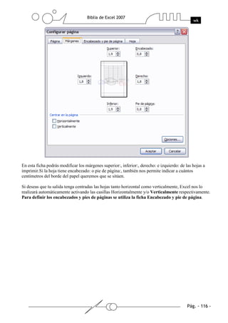 En esta ficha podrás modificar los márgenes superior:, inferior:, derecho: e izquierdo: de las hojas a
imprimir.Si la hoja tiene encabezado: o pie de página:, también nos permite indicar a cuántos
centímetros del borde del papel queremos que se sitúen.

Si deseas que tu salida tenga centradas las hojas tanto horizontal como verticalmente, Excel nos lo
realizará automáticamente activando las casillas Horizontalmente y/o Verticalmente respectivamente.
Para definir los encabezados y pies de páginas se utiliza la ficha Encabezado y pie de página.
 