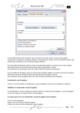 En esta ficha tenemos dos recuadros, que en nuestro caso están vacíos, ya que no hay ningún
encabezado ni ningún pie de página asignado a nuestra hoja de cálculo. En estos recuadros aparece una
muestra del encabezado y pie cuando hay alguno definido.

En el recuadro Encabezado: aparece el tipo de encabezado elegido, en nuestro caso no hay ninguno.
Pulsando la flecha de la derecha aparecerán posibles encabezados a utilizar.
Para modificar el encabezado, hacer clic sobre el botón Personalizar encabezado...

En el recuadro Pie de página: aparece el tipo de pie de página elegido, en nuestro caso no hay ninguno.
Pulsando la flecha de la derecha aparecerán posibles pies de página a utilizar.
Para modificar el pie de página, hacer clic sobre el botón Personalizar pie de página...

Encabezado y pie de página.

Vamos a ver cómo añadir un encabezado o un pie de página a cada una de las páginas a imprimir.

Modificar el encabezado o el pie de página.

Un encabezado es un texto impreso en la parte superior de cada una de las páginas, y un pie de página
es un texto impreso en la parte inferior de cada página.

Los pasos para crear un encabezado o un pie de página son los mismos.

1 Ir a la Vista preliminar.
2 Hacer clic en el botón Configurar página...
3 Hacer clic sobre la ficha Encabezado y pie de página.
 