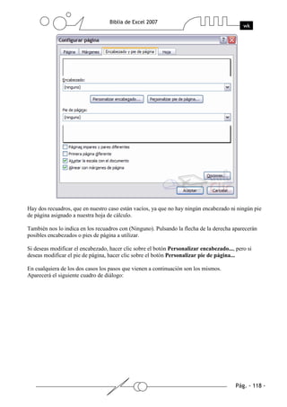 Hay dos recuadros, que en nuestro caso están vacíos, ya que no hay ningún encabezado ni ningún pie
de página asignado a nuestra hoja de cálculo.

También nos lo indica en los recuadros con (Ninguno). Pulsando la flecha de la derecha aparecerán
posibles encabezados o pies de página a utilizar.

Si deseas modificar el encabezado, hacer clic sobre el botón Personalizar encabezado..., pero si
deseas modificar el pie de página, hacer clic sobre el botón Personalizar pie de página...

En cualquiera de los dos casos los pasos que vienen a continuación son los mismos.
Aparecerá el siguiente cuadro de diálogo:
 