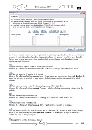 Excel divide el encabezado y el pie de página en tres secciones, dependiendo de dónde queremos que
aparezca el contenido del encabezado o pie de página, hacer clic en ésta y escribir el texto deseado.
Existen unos botones que nos servirán para introducir unos códigos o modificar el aspecto del
encabezado o pie de página.

    Para cambiar el aspecto del texto escrito y seleccionado.
Al hacer clic sobre este botón aparece el cuadro de diálogo Fuente ya estudiado en este curso.

    Para que aparezca el número de la página.
Al hacer clic sobre este botón aparece en la sección en la que nos encontramos situados &[Página] de
forma que a la hora de imprimir la hoja, aparecerá el número de página correspondiente a la hoja
impresa.

    Para incluir el número total de páginas a imprimir del libro de trabajo.
Al hacer clic sobre este botón aparece &[Páginas] y a la hora de imprimir saldrá el número total de
páginas.

    Para poner la fecha del ordenador.
Al hacer clic sobre este botón aparece &[Fecha] y en la impresión saldrá la fecha real.

    Para poner la hora del ordenador.
Al hacer clic sobre este botón aparece &[Hora] y en la impresión saldrá la hora real.

    Para poner el nombre del libro de trabajo con su ruta de acceso (es decir su posición en el disco).
Al hacer clic sobre este botón aparece [Ruta de acceso]&[Archivo] y en la impresión saldrá el
nombre del libro de trabajo completo.

   Para poner el nombre del libro de trabajo.
 