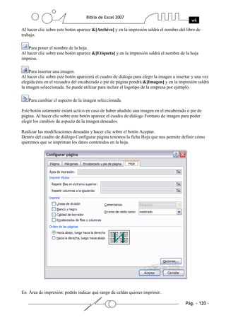 Al hacer clic sobre este botón aparece &[Archivo] y en la impresión saldrá el nombre del libro de
trabajo.

    Para poner el nombre de la hoja.
Al hacer clic sobre este botón aparece &[Etiqueta] y en la impresión saldrá el nombre de la hoja
impresa.

    Para insertar una imagen.
Al hacer clic sobre este botón aparecerá el cuadro de diálogo para elegir la imagen a insertar y una vez
elegida ésta en el recuadro del encabezado o pie de página pondrá &[Imagen] y en la impresión saldrá
la imagen seleccionada. Se puede utilizar para incluir el logotipo de la empresa por ejemplo.

   Para cambiar el aspecto de la imagen seleccionada.

Este botón solamente estará activo en caso de haber añadido una imagen en el encabezado o pie de
página. Al hacer clic sobre este botón aparece el cuadro de diálogo Formato de imagen para poder
elegir los cambios de aspecto de la imagen deseados.

Realizar las modificaciones deseadas y hacer clic sobre el botón Aceptar.
Dentro del cuadro de diálogo Configurar página tenemos la ficha Hoja que nos permite definir cómo
queremos que se impriman los datos contenidos en la hoja.




En Área de impresión: podrás indicar qué rango de celdas quieres imprimir.
 