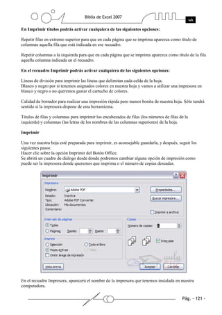 En Imprimir títulos podrás activar cualquiera de las siguientes opciones:

Repetir filas en extremo superior para que en cada página que se imprima aparezca como título de
columnas aquella fila que está indicada en ese recuadro.

Repetir columnas a la izquierda para que en cada página que se imprima aparezca como título de la fila
aquella columna indicada en el recuadro.

En el recuadro Imprimir podrás activar cualquiera de las siguientes opciones:

Líneas de división para imprimir las líneas que delimitan cada celda de la hoja.
Blanco y negro por si tenemos asignados colores en nuestra hoja y vamos a utilizar una impresora en
blanco y negro o no queremos gastar el cartucho de colores.

Calidad de borrador para realizar una impresión rápida pero menos bonita de nuestra hoja. Sólo tendrá
sentido si la impresora dispone de esta herramienta.

Títulos de filas y columnas para imprimir los encabezados de filas (los números de filas de la
izquierda) y columnas (las letras de los nombres de las columnas superiores) de la hoja.

Imprimir

Una vez nuestra hoja esté preparada para imprimir, es aconsejable guardarla, y después, seguir los
siguientes pasos:
Hacer clic sobre la opción Imprimir del Botón Office.
Se abrirá un cuadro de diálogo desde donde podremos cambiar alguna opción de impresión como
puede ser la impresora donde queremos que imprima o el número de copias deseadas.




En el recuadro Impresora, aparecerá el nombre de la impresora que tenemos instalada en nuestra
computadora.
 