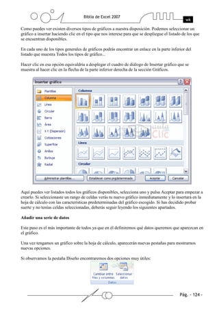Como puedes ver existen diversos tipos de gráficos a nuestra disposición. Podemos seleccionar un
gráfico a insertar haciendo clic en el tipo que nos interese para que se despliegue el listado de los que
se encuentran disponibles.

En cada uno de los tipos generales de gráficos podrás encontrar un enlace en la parte inferior del
listado que muestra Todos los tipos de gráfico...

Hacer clic en esa opción equivaldría a desplegar el cuadro de diálogo de Insertar gráfico que se
muestra al hacer clic en la flecha de la parte inferior derecha de la sección Gráficos.




Aquí puedes ver listados todos los gráficos disponibles, selecciona uno y pulsa Aceptar para empezar a
crearlo. Si seleccionaste un rango de celdas verás tu nuevo gráfico inmediatamente y lo insertará en la
hoja de cálculo con las características predeterminadas del gráfico escogido. Si has decidido probar
suerte y no tenías celdas seleccionadas, deberás seguir leyendo los siguientes apartados.

Añadir una serie de datos

Este paso es el más importante de todos ya que en él definiremos qué datos queremos que aparezcan en
el gráfico.

Una vez tengamos un gráfico sobre la hoja de cálculo, aparecerán nuevas pestañas para mostrarnos
nuevas opciones.

Si observamos la pestaña Diseño encontraremos dos opciones muy útiles:
 