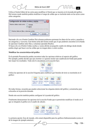 Utiliza el botón Editar de las series para modificar el literal que se muestra en la leyenda del gráfico.
Del mismo modo también podrás modificar el rango de celdas que se incluirán tanto en las series como
enlas categorías.




Haciendo clic en el botón Cambiar fila/columna podremos permutar los datos de las series y pasarlas a
las categorías y viceversa. Este botón actúa del mismo modo que el que podemos encontrar en la banda
de opciones Cambiar entre filas y columnas (pestaña Diseño).
Si haces clic en el botón Celdas ocultas y vacías abrirás un pequeño cuadro de diálogo desde donde
podrás elegir qué hacer con las celdas que no tengan datos o estén ocultas.

Modificar las características del gráfico

En la pestaña Presentación podrás encontrar todas las opciones relativas al aspecto del gráfico.
Por ejemplo, podrás decidir que ejes mostrar o si quieres incluir una cuadrícula de fondo para poder
leer mejor los resultados. Todo esto lo encontraras en la sección Ejes:




Utiliza las opciones de la sección Etiquetas para establecer qué literales de texto se mostrarán en el
gráfico:




De todas formas, recuerda que puedes seleccionar las etiquetas dentro del gráfico y arrastrarlas para
colocarlas en la posición deseada.

Desde esta sección también podrás configurar la Leyenda del gráfico.

Finalmente destacaremos las opciones de la sección Fondo que te permitirán modificar el modo en el
que se integrará el gráfico en el cuadro de cálculo.




La primera opción Área de trazado, sólo estará disponible para los gráficos bidimensionales (como el
de la imagen de ejemplo anterior).
 