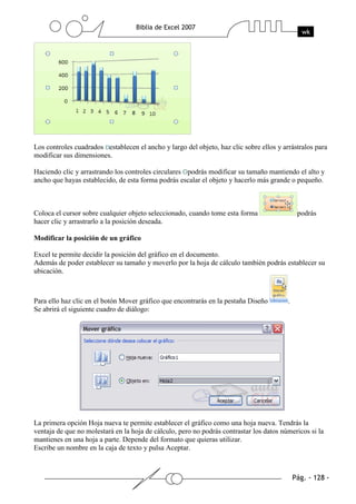 Los controles cuadrados establecen el ancho y largo del objeto, haz clic sobre ellos y arrástralos para
modificar sus dimensiones.

Haciendo clic y arrastrando los controles circulares podrás modificar su tamaño mantiendo el alto y
ancho que hayas establecido, de esta forma podrás escalar el objeto y hacerlo más grande o pequeño.



Coloca el cursor sobre cualquier objeto seleccionado, cuando tome esta forma                 podrás
hacer clic y arrastrarlo a la posición deseada.

Modificar la posición de un gráfico

Excel te permite decidir la posición del gráfico en el documento.
Además de poder establecer su tamaño y moverlo por la hoja de cálculo también podrás establecer su
ubicación.



Para ello haz clic en el botón Mover gráfico que encontrarás en la pestaña Diseño        .
Se abrirá el siguiente cuadro de diálogo:




La primera opción Hoja nueva te permite establecer el gráfico como una hoja nueva. Tendrás la
ventaja de que no molestará en la hoja de cálculo, pero no podrás contrastar los datos númericos si la
mantienes en una hoja a parte. Depende del formato que quieras utilizar.
Escribe un nombre en la caja de texto y pulsa Aceptar.
 