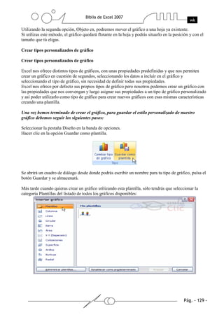 Utilizando la segunda opción, Objeto en, podremos mover el gráfico a una hoja ya existente.
Si utilizas este método, el gráfico quedará flotante en la hoja y podrás situarlo en la posición y con el
tamaño que tú eligas.

Crear tipos personalizados de gráfico

Crear tipos personalizados de gráfico

Excel nos ofrece distintos tipos de gráficos, con unas propiedades predefinidas y que nos permiten
crear un gráfico en cuestión de segundos, seleccionando los datos a incluir en el gráfico y
seleccionando el tipo de gráfico, sin necesidad de definir todas sus propiedades.
Excel nos ofrece por defecto sus propios tipos de gráfico pero nosotros podemos crear un gráfico con
las propiedades que nos convengan y luego asignar sus propiedades a un tipo de gráfico personalizado
y así poder utilizarlo como tipo de gráfico para crear nuevos gráficos con esas mismas características
creando una plantilla.

Una vez hemos terminado de crear el gráfico, para guardar el estilo personalizado de nuestro
gráfico debemos seguir los siguientes pasos:

Seleccionar la pestaña Diseño en la banda de opciones.
Hacer clic en la opción Guardar como plantilla.




Se abrirá un cuadro de diálogo desde donde podrás escribir un nombre para tu tipo de gráfico, pulsa el
botón Guardar y se almacenará.

Más tarde cuando quieras crear un gráfico utilizando esta plantilla, sólo tendrás que seleccionar la
categoría Plantillas del listado de todos los gráficos disponibles:
 