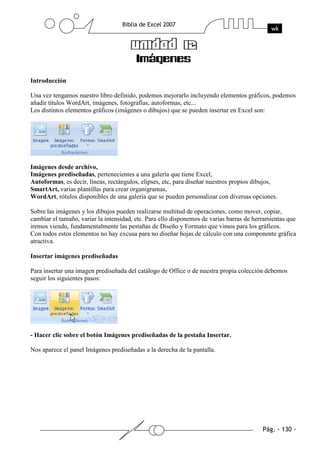 Introducción

Una vez tengamos nuestro libro definido, podemos mejorarlo incluyendo elementos gráficos, podemos
añadir títulos WordArt, imágenes, fotografías, autoformas, etc...
Los distintos elementos gráficos (imágenes o dibujos) que se pueden insertar en Excel son:




Imágenes desde archivo,
Imágenes prediseñadas, pertenecientes a una galería que tiene Excel,
Autoformas, es decir, líneas, rectángulos, elipses, etc, para diseñar nuestros propios dibujos,
SmartArt, varias plantillas para crear organigramas,
WordArt, rótulos disponibles de una galería que se pueden personalizar con diversas opciones.

Sobre las imágenes y los dibujos pueden realizarse multitud de operaciones, como mover, copiar,
cambiar el tamaño, variar la intensidad, etc. Para ello disponemos de varias barras de herramientas que
iremos viendo, fundamentalmente las pestañas de Diseño y Formato que vimos para los gráficos.
Con todos estos elementos no hay excusa para no diseñar hojas de cálculo con una componente gráfica
atractiva.

Insertar imágenes prediseñadas

Para insertar una imagen prediseñada del catálogo de Office o de nuestra propia colección debemos
seguir los siguientes pasos:




- Hacer clic sobre el botón Imágenes prediseñadas de la pestaña Insertar.

Nos aparece el panel Imágenes prediseñadas a la derecha de la pantalla.
 