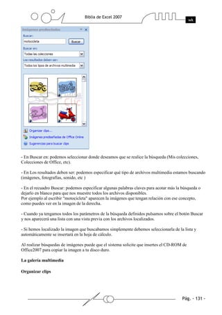 - En Buscar en: podemos seleccionar donde deseamos que se realice la búsqueda (Mis colecciones,
Colecciones de Office, etc).

- En Los resultados deben ser: podemos especificar qué tipo de archivos multimedia estamos buscando
(imágenes, fotografías, sonido, etc )

- En el recuadro Buscar: podemos especificar algunas palabras claves para acotar más la búsqueda o
dejarlo en blanco para que nos muestre todos los archivos disponibles.
Por ejemplo al escribir "motocicleta" aparecen la imágenes que tengan relación con ese concepto,
como puedes ver en la imagen de la derecha.

- Cuando ya tengamos todos los parámetros de la búsqueda definidos pulsamos sobre el botón Buscar
y nos aparecerá una lista con una vista previa con los archivos localizados.

- Si hemos localizado la imagen que buscabamos simplemente debemos seleccionarla de la lista y
automáticamente se insertará en la hoja de cálculo.

Al realizar búsquedas de imágenes puede que el sistema solicite que insertes el CD-ROM de
Office2007 para copiar la imagen a tu disco duro.

La galería multimedia

Organizar clips
 