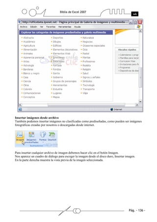 Insertar imágenes desde archivo
También podemos insertar imágenes no clasificadas como prediseñadas, como pueden ser imágenes
fotográficas creadas por nosotros o descargadas desde internet.




Para insertar cualquier archivo de imagen debemos hacer clic en el botón Imagen.
Nos aparece un cuadro de diálogo para escoger la imagen desde el disco duro, Insertar imagen.
En la parte derecha muestra la vista previa de la imagen seleccionada.
 