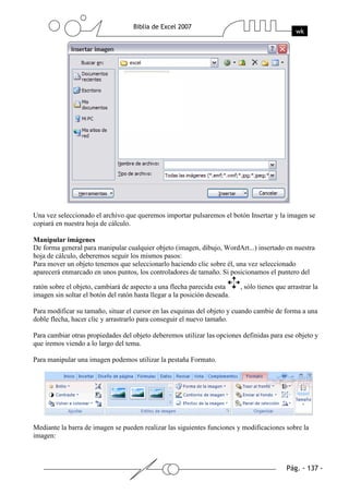 Una vez seleccionado el archivo que queremos importar pulsaremos el botón Insertar y la imagen se
copiará en nuestra hoja de cálculo.

Manipular imágenes
De forma general para manipular cualquier objeto (imagen, dibujo, WordArt...) insertado en nuestra
hoja de cálculo, deberemos seguir los mismos pasos:
Para mover un objeto tenemos que seleccionarlo haciendo clic sobre él, una vez seleccionado
aparecerá enmarcado en unos puntos, los controladores de tamaño. Si posicionamos el puntero del

ratón sobre el objeto, cambiará de aspecto a una flecha parecida esta      , sólo tienes que arrastrar la
imagen sin soltar el botón del ratón hasta llegar a la posición deseada.

Para modificar su tamaño, situar el cursor en las esquinas del objeto y cuando cambie de forma a una
doble flecha, hacer clic y arrastrarlo para conseguir el nuevo tamaño.

Para cambiar otras propiedades del objeto deberemos utilizar las opciones definidas para ese objeto y
que iremos viendo a lo largo del tema.

Para manipular una imagen podemos utilizar la pestaña Formato.




Mediante la barra de imagen se pueden realizar las siguientes funciones y modificaciones sobre la
imagen:
 