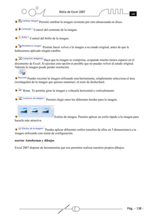 Permite cambiar la imagen existente por otra almacenada en disco.

               Control del contraste de la imagen.

            Control del brillo de la imagen.

                     Permite hacer volver a la imagen a su estado original, antes de que le
hubiesemos aplicado ningún cambio.

                     Hace que la imagen se comprima, ocupando mucho menos espacio en el
documento de Excel. Si ejecutas esta opción es posible que no puedas volver al estado original.
Además la imagen puede perder resolución.


          Puedes recortar la imagen utilizando esta herramienta, simplemente selecciona el área
(rectángular) de la imagen que quieras mantener, el resto de deshechará.

      Rotar. Te permite girar la imagen o voltearla horizontal o verticalemente.

                         Permite elegir entre los diferentes bordes para la imagen.




                               Estilos de imagen. Permite aplicar un estilo rápido a la imagen para
hacerla más atractiva.

                        Puedes aplicar diferentes estilos (muchos de ellos en 3 dimensiones) a tu
imagen utilizando este menú de configuración.

nsertar Autoformas y dibujos

Excel 2007 dispone de herramientas que nos permiten realizar nuestros propios dibujos.
 