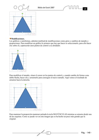 Modificaciones.
Los gráficos y autoformas, admiten multitud de modificaciones como giros y cambios de tamaño y
proporciones. Para modificar un gráfico lo primero que hay que hacer es seleccionarlo, para ello hacer
clic sobre él y aparecerán unos puntos de control a su alrededor.




Para modificar el tamaño, situar el cursor en los puntos de control y, cuando cambie de forma a una
doble flecha, hacer clic y arrastrarlo para conseguir el nuevo tamaño. Aquí vemos el resultado de
arrastrar hacia la derecha.




Para mantener la proporción mantener pulsada la tecla MAYÚSCULAS mientras se arrastra desde una
de las esquinas. Como se puede ver en esta imagen que se ha hecho un poco más grande que la
original.
 