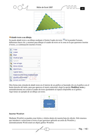 Añadir texto a un dibujo.
Se puede añadir texto a un dibujo mediante el botón Cuadro de texto       de la pestaña Formato,
deberemos hacer clic y arrastrar para dibujar el cuadro de texto en la zona en la que queremos insertar
el texto, y a continuación insertar el texto.




Otra forma más cómoda de añadir texto en el interior de un gráfico es haciendo clic en el gráfico con el
botón derecho del ratón, para que aparezca el menú contextual, elegir la opción Modificar texto y
automáticamente nos creará el cuadro de texto ajustándolo al espacio disponible en el gráfico.
Aquí tienes un ejemplo de un dibujo con texto.




Insertar WordArt

Mediante WordArt se pueden crear títulos y rótulos dentro de nuestra hoja de cálculo. Sólo tenemos
que introducir o seleccionar el texto al que queremos aplicarle un estilo de WordArt y
automáticamente Word creará un objeto gráfico WordArt.
 