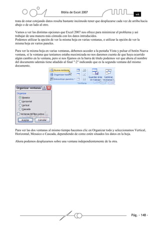 trata de estar cotejando datos resulta bastante incómodo tener que desplazarse cada vez de arriba hacia
abajo o de un lado al otro.

Vamos a ver las distintas opciones que Excel 2007 nos ofrece para minimizar el problema y así
trabajar de una manera más cómoda con los datos introducidos.
Podemos utilizar la opción de ver la misma hoja en varias ventanas, o utilizar la opción de ver la
misma hoja en varios paneles.

Para ver la misma hoja en varias ventanas, debemos acceder a la pestaña Vista y pulsar el botón Nueva
ventana, si la ventana que teníamos estaba maximizada no nos daremos cuenta de que haya ocurrido
algún cambio en la ventana, pero si nos fijamos en la barra de título podemos ver que ahora el nombre
del documento además tiene añadido al final ":2" indicando que es la segunda ventana del mismo
documento.




Para ver las dos ventanas al mismo tiempo hacemos clic en Organizar todo y seleccionamos Vertical,
Horizontal, Mosaico o Cascada, dependiendo de como estén situados los datos en la hoja.

Ahora podemos desplazarnos sobre una ventana independientemente de la otra.
 