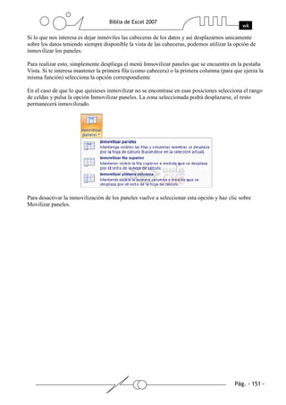 Si lo que nos interesa es dejar inmóviles las cabeceras de los datos y así desplazarnos unicamente
sobre los datos teniendo siempre disponible la vista de las cabeceras, podemos utilizar la opción de
inmovilizar los paneles.

Para realizar esto, simplemente despliega el menú Inmovilizar paneles que se encuentra en la pestaña
Vista. Si te interesa mantener la primera fila (como cabecera) o la primera columna (para que ejerza la
misma función) selecciona la opción correspondiente

En el caso de que lo que quisieses inmovilizar no se encontrase en esas posiciones selecciona el rango
de celdas y pulsa la opción Inmovilizar paneles. La zona seleccionada podrá desplazarse, el resto
permanecerá inmovilizado.




Para desactivar la inmovilización de los paneles vuelve a seleccionar esta opción y haz clic sobre
Movilizar paneles.
 