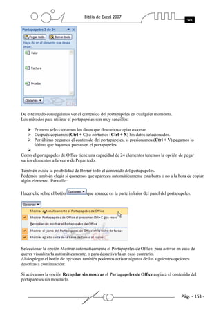 De este modo conseguimos ver el contenido del portapapeles en cualquier momento.
Los métodos para utilizar el portapapeles son muy sencillos:

       Primero seleccionamos los datos que deseamos copiar o cortar.
       Después copiamos (Ctrl + C) o cortamos (Ctrl + X) los datos selecionados.
       Por último pegamos el contenido del portapapeles, si presionamos (Ctrl + V) pegamos lo
       último que hayamos puesto en el portapapeles.

Como el portapapeles de Office tiene una capacidad de 24 elementos tenemos la opción de pegar
varios elementos a la vez o de Pegar todo.

También existe la posibilidad de Borrar todo el contenido del portapapeles.
Podemos también elegir si queremos que aparezca automáticamente esta barra o no a la hora de copiar
algún elemento. Para ello:

Hacer clic sobre el botón           que aparece en la parte inferior del panel del portapapeles.




Seleccionar la opción Mostrar automáticamente el Portapapeles de Office, para activar en caso de
querer visualizarla automáticamente, o para desactivarla en caso contrario.
Al desplegar el botón de opciones también podemos activar algunas de las siguientes opciones
descritas a continuación:

Si activamos la opción Recopilar sin mostrar el Portapapeles de Office copiará el contenido del
portapapeles sin mostrarlo.
 