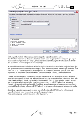 En la segunda pantalla del asistente podemos elegir los separadores de los datos.
Por defecto viene marcado el separador de Tabulación. En la imagen podemos ver que lo que hay en
cada línea lo incluye en un sólo campo, esto es debido a que no hay signos de tabulación en el texto
por lo que todo lo escrito lo pone en un sólo campo.

Si hubieramos seleccionado Espacio, el carácter espacio en blanco delimitaría los campos es decir que
nos aparecerían varias columnas (varios campos), en la primera estaría los números que empiezan cada
línea (13, 2, 28,...), en la segunda la primera palabra de cada línea (fantasmas, policias, dias, dias,
segundos), en la siguiente otra palabra (nada, rebeldes, despues, y, nada) y así sucesivamente.

Cuando utilizamos esta opción (separar con espacios en blanco), es conveniente activar Considerar
separadores consecutivos como uno solo, esta opción hace que si por ejemplo se encuentran dos o más
caracteres separadores juntos, los considera como uno sólo. En el ejemplo anterior, vamos a suponer
que en la primera línea tenemos dos espacios en blanco entre 13 y FANTASMAS, si activamos
Espacio y dejamos desactivada la casilla Considerar separadores consecutivos como uno solo, Excel
colocará 13 en la primera columna y FANTASMAS en la tercera, mientras que si activamos la casilla

Considerar separadores consecutivos como uno solo, la palabra FANTASMAS se colocará en la
segunda columna, como podemos apreciar en la siguiente imagen.
Para continuar con el asistente pulsamos sobre Siguiente>.
 