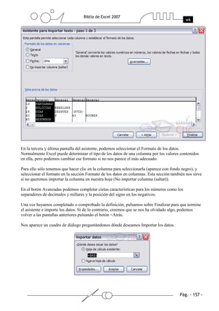 En la tercera y última pantalla del asistente, podemos seleccionar el Formato de los datos.
Normalmente Excel puede determinar el tipo de los datos de una columna por los valores contenidos
en ella, pero podemos cambiar ese formato si no nos parece el más adecuado.

Para ello sólo tenemos que hacer clic en la columna para seleccionarla (aparece con fondo negro), y
seleccionar el formato en la sección Formato de los datos en columnas. Esta sección también nos sirve
si no queremos importar la columna en nuestra hoja (No importar columna (saltar)).

En el botón Avanzadas podemos completar cietas características para los números como los
separadores de decimales y millares y la posición del signo en los negativos.

Una vez hayamos completado o comprobado la definición, pulsamos sobre Finalizar para que termine
el asistente e importe los datos. Si de lo contrario, creemos que se nos ha olvidado algo, podemos
volver a las pantallas anteriores pulsando el botón <Atrás.

Nos aparece un cuadro de diálogo preguntándonos dónde deseamos Importar los datos.
 