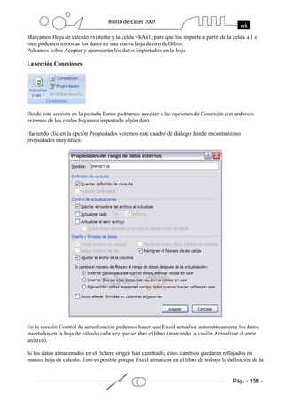 Marcamos Hoja de cálculo existente y la celda =$A$1, para que los importe a partir de la celda A1 o
bien podemos importar los datos en una nueva hoja dentro del libro.
Pulsamos sobre Aceptar y aparecerán los datos importados en la hoja.

La sección Conexiones




Desde esta sección en la pestaña Datos podremos acceder a las opciones de Conexión con archivos
externos de los cuales hayamos importado algún dato.

Haciendo clic en la opción Propiedades veremos este cuadro de diálogo donde encontraremos
propiedades muy útiles:




En la sección Control de actualización podemos hacer que Excel actualice automáticamente los datos
insertados en la hoja de cálculo cada vez que se abra el libro (marcando la casilla Actualizar al abrir
archivo).

Si los datos almacenados en el fichero origen han cambiado, estos cambios quedarán reflejados en
nuestra hoja de cálculo. Esto es posible porque Excel almacena en el libro de trabajo la definición de la
 