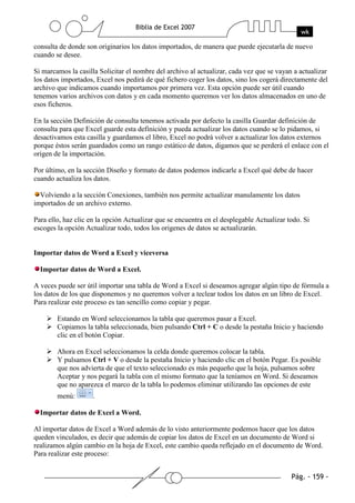 consulta de donde son originarios los datos importados, de manera que puede ejecutarla de nuevo
cuando se desee.

Si marcamos la casilla Solicitar el nombre del archivo al actualizar, cada vez que se vayan a actualizar
los datos importados, Excel nos pedirá de qué fichero coger los datos, sino los cogerá directamente del
archivo que indicamos cuando importamos por primera vez. Esta opción puede ser útil cuando
tenemos varios archivos con datos y en cada momento queremos ver los datos almacenados en uno de
esos ficheros.

En la sección Definición de consulta tenemos activada por defecto la casilla Guardar definición de
consulta para que Excel guarde esta definición y pueda actualizar los datos cuando se lo pidamos, si
desactivamos esta casilla y guardamos el libro, Excel no podrá volver a actualizar los datos externos
porque éstos serán guardados como un rango estático de datos, digamos que se perderá el enlace con el
origen de la importación.

Por último, en la sección Diseño y formato de datos podemos indicarle a Excel qué debe de hacer
cuando actualiza los datos.

  Volviendo a la sección Conexiones, también nos permite actualizar manulamente los datos
importados de un archivo externo.

Para ello, haz clic en la opción Actualizar que se encuentra en el desplegable Actualizar todo. Si
escoges la opción Actualizar todo, todos los origenes de datos se actualizarán.


Importar datos de Word a Excel y viceversa

  Importar datos de Word a Excel.

A veces puede ser útil importar una tabla de Word a Excel si deseamos agregar algún tipo de fórmula a
los datos de los que disponemos y no queremos volver a teclear todos los datos en un libro de Excel.
Para realizar este proceso es tan sencillo como copiar y pegar.

        Estando en Word seleccionamos la tabla que queremos pasar a Excel.
        Copiamos la tabla seleccionada, bien pulsando Ctrl + C o desde la pestaña Inicio y haciendo
        clic en el botón Copiar.

        Ahora en Excel seleccionamos la celda donde queremos colocar la tabla.
        Y pulsamos Ctrl + V o desde la pestaña Inicio y haciendo clic en el botón Pegar. Es posible
        que nos advierta de que el texto seleccionado es más pequeño que la hoja, pulsamos sobre
        Aceptar y nos pegará la tabla con el mismo formato que la teníamos en Word. Si deseamos
        que no aparezca el marco de la tabla lo podemos eliminar utilizando las opciones de este
        menú:        .

  Importar datos de Excel a Word.

Al importar datos de Excel a Word además de lo visto anteriormente podemos hacer que los datos
queden vinculados, es decir que además de copiar los datos de Excel en un documento de Word si
realizamos algún cambio en la hoja de Excel, este cambio queda reflejado en el documento de Word.
Para realizar este proceso:
 